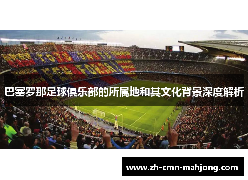 巴塞罗那足球俱乐部的所属地和其文化背景深度解析 巴塞罗那足球俱乐部的所属地和其文化背景深度解析