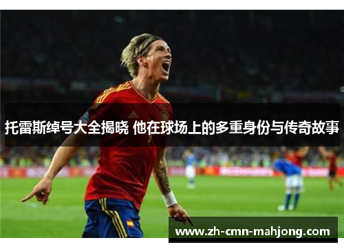 托雷斯绰号大全揭晓 他在球场上的多重身份与传奇故事