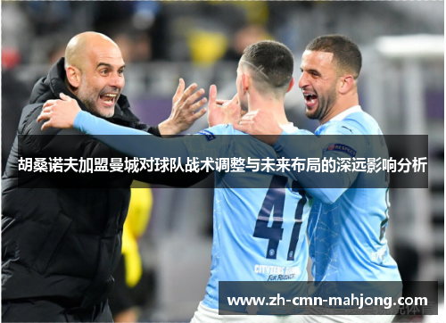 胡桑诺夫加盟曼城对球队战术调整与未来布局的深远影响分析