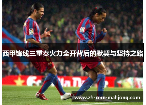 西甲锋线三重奏火力全开背后的默契与坚持之路 西甲锋线三重奏火力全开背后的默契与坚持之路