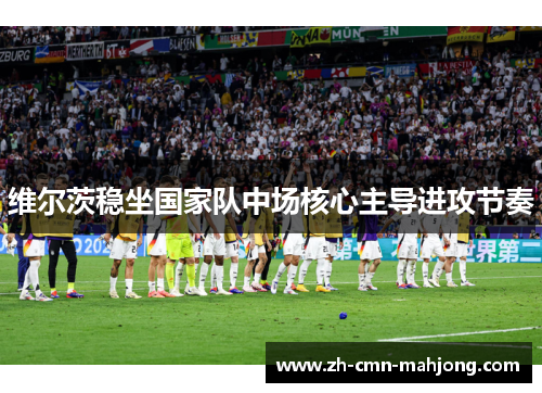 维尔茨稳坐国家队中场核心主导进攻节奏
