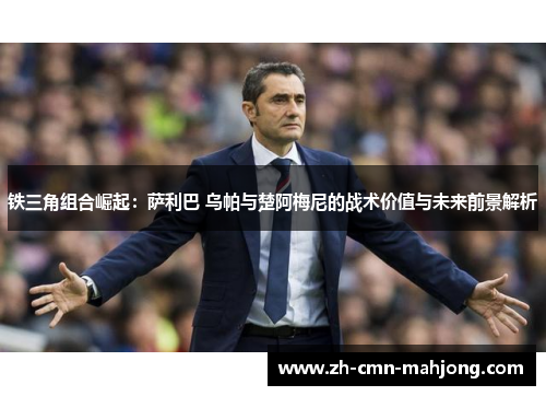 铁三角组合崛起：萨利巴 乌帕与楚阿梅尼的战术价值与未来前景解析
